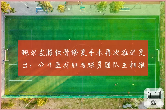 鲍尔左膝软骨修复手术再次推迟复出，公牛医疗组与球员团队互相推诿责任__br_