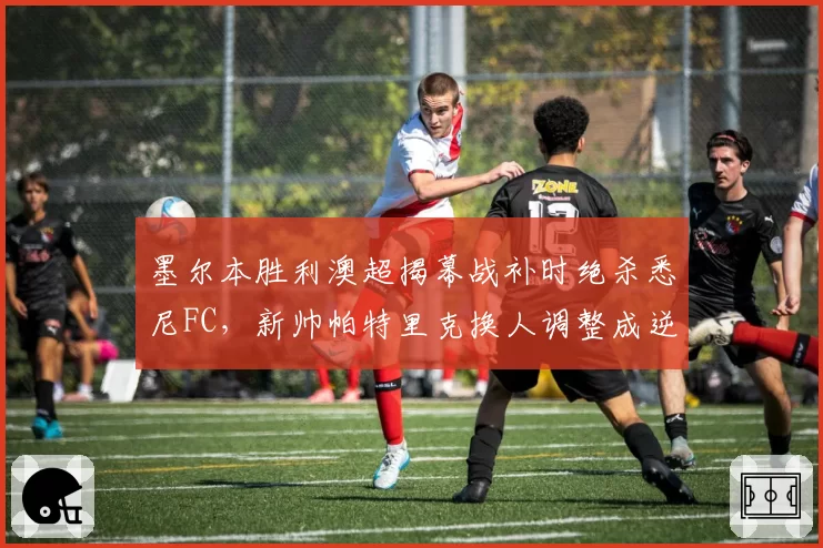 墨尔本胜利澳超揭幕战补时绝杀悉尼FC，新帅帕特里克换人调整成逆转关键手笔？