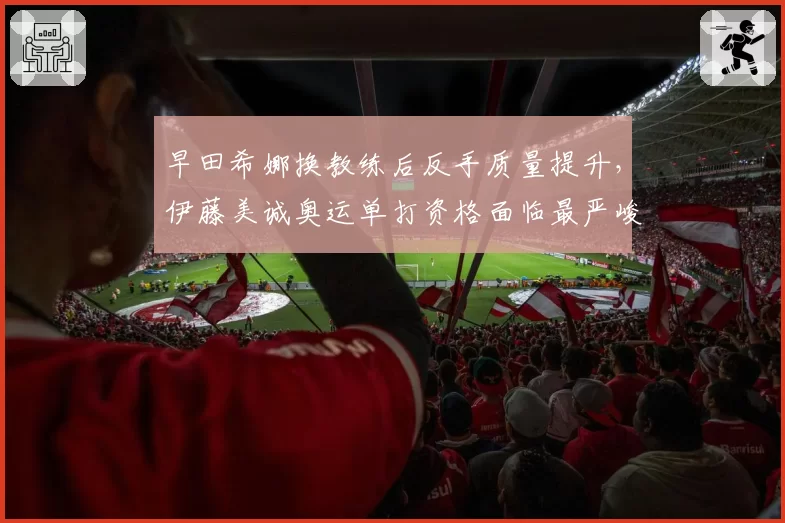 早田希娜换教练后反手质量提升，伊藤美诚奥运单打资格面临最严峻挑战