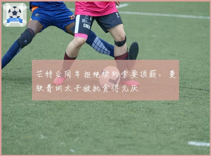 芒特合同年拒绝续约索要顶薪，曼联青训太子被批贪得无厌