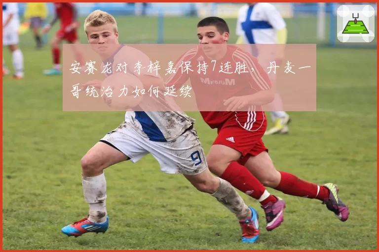 安赛龙对李梓嘉保持7连胜，丹麦一哥统治力如何延续