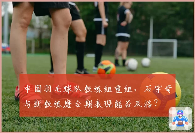中国羽毛球队教练组重组，石宇奇与新教练磨合期表现能否及格？
