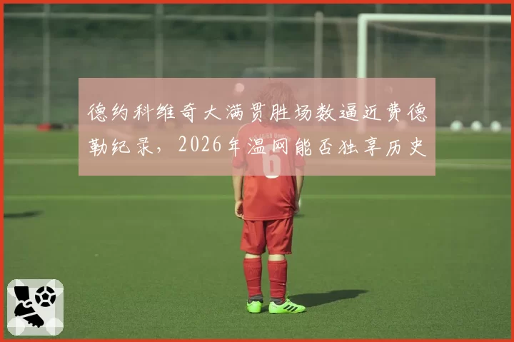 德约科维奇大满贯胜场数逼近费德勒纪录，2026年温网能否独享历史第一？__br_