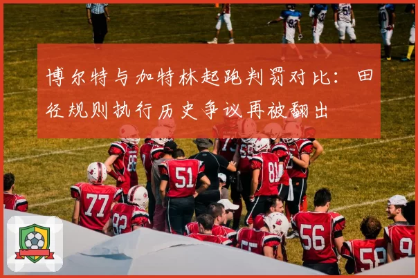 博尔特与加特林起跑判罚对比：田径规则执行历史争议再被翻出