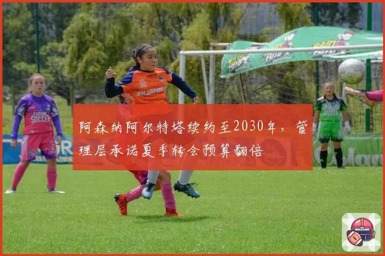 阿森纳阿尔特塔续约至2030年，管理层承诺夏季转会预算翻倍