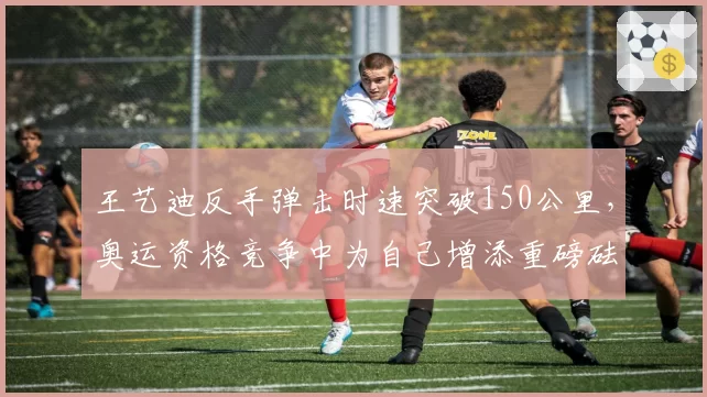 王艺迪反手弹击时速突破150公里，奥运资格竞争中为自己增添重磅砝码