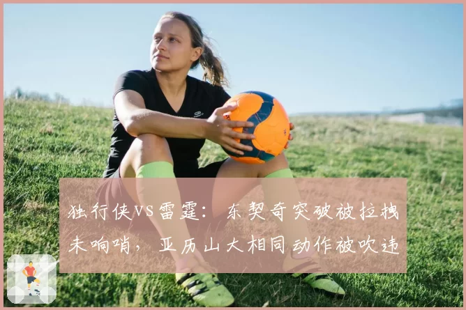 独行侠vs雷霆：东契奇突破被拉拽未响哨，亚历山大相同动作被吹违体判罚尺度不一