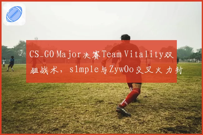 CS_GO Major决赛Team Vitality双狙战术，s1mple与ZywOo交叉火力封锁A区