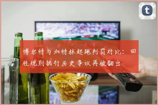 博尔特与加特林起跑判罚对比：田径规则执行历史争议再被翻出