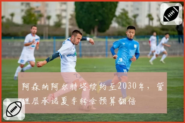 阿森纳阿尔特塔续约至2030年，管理层承诺夏季转会预算翻倍