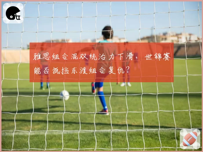 雅思组合混双统治力下滑，世锦赛能否抵挡东渡组合复仇？