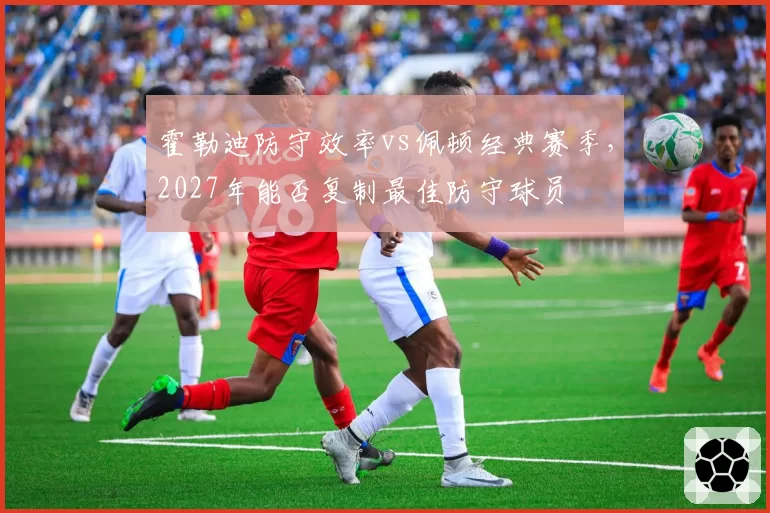 霍勒迪防守效率vs佩顿经典赛季，2027年能否复制最佳防守球员
