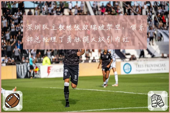 深圳队主教练张效瑞被架空，俱乐部总经理丁勇独揽大权引内讧