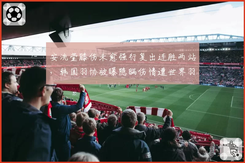 安洗莹膝伤未愈强行复出连胜两站，韩国羽协被曝隐瞒伤情遭世界羽联调查