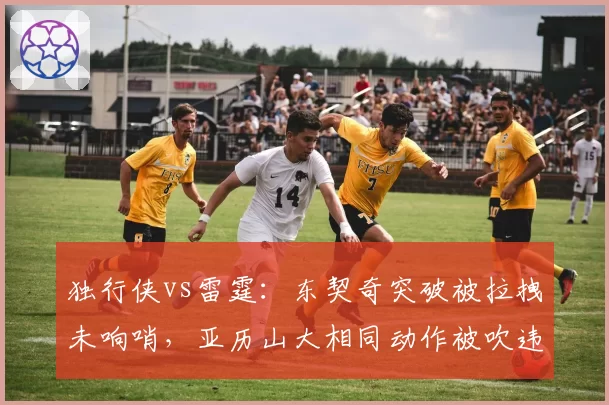 独行侠vs雷霆：东契奇突破被拉拽未响哨，亚历山大相同动作被吹违体判罚尺度不一