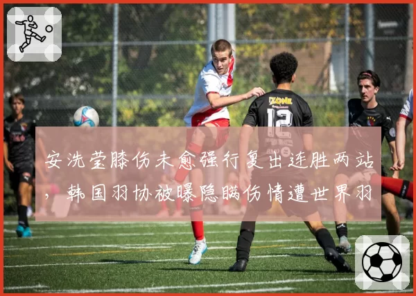 安洗莹膝伤未愈强行复出连胜两站，韩国羽协被曝隐瞒伤情遭世界羽联调查