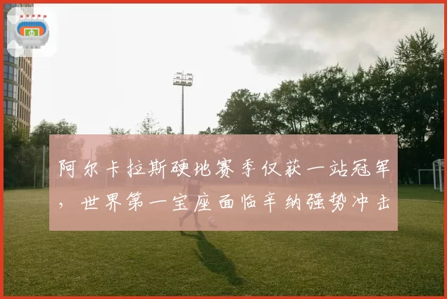 阿尔卡拉斯硬地赛季仅获一站冠军，世界第一宝座面临辛纳强势冲击