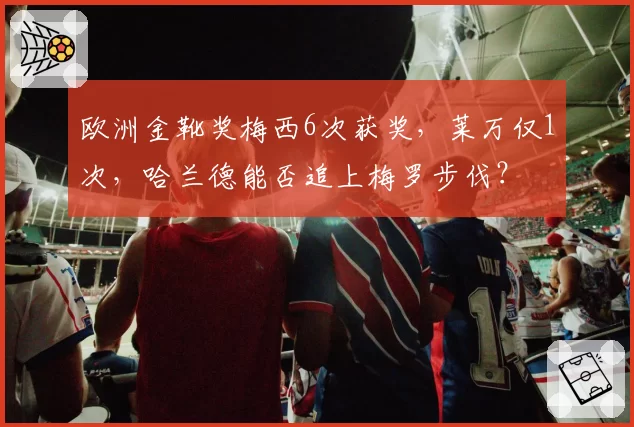 欧洲金靴奖梅西6次获奖，莱万仅1次，哈兰德能否追上梅罗步伐？