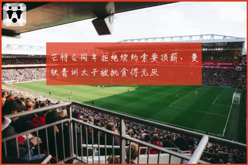 芒特合同年拒绝续约索要顶薪，曼联青训太子被批贪得无厌
