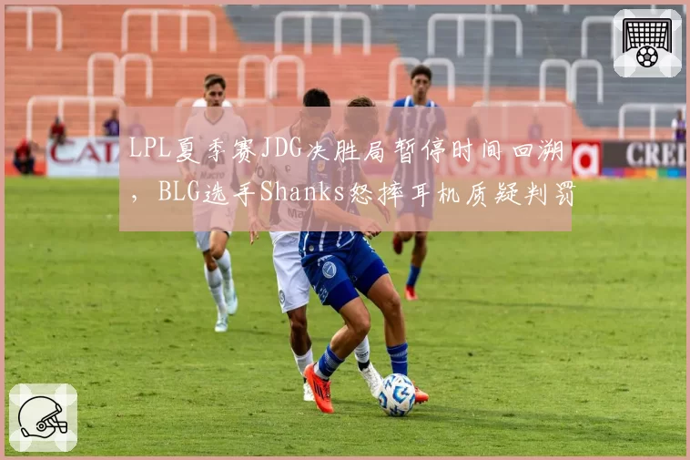 LPL夏季赛JDG决胜局暂停时间回溯,BLG选手Shanks怒摔耳机质疑判罚