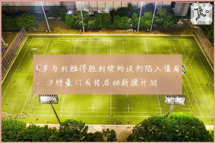 C罗与利雅得胜利续约谈判陷入僵局,沙特豪门或将启动新援计划
