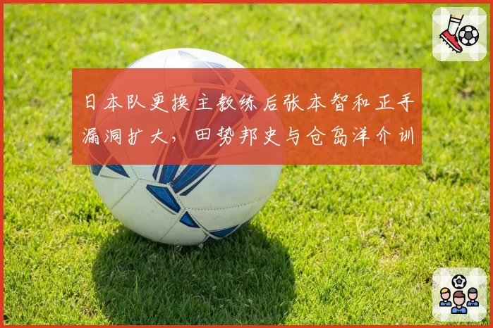 日本队更换主教练后张本智和正手漏洞扩大，田势邦史与仓岛洋介训练体系冲突