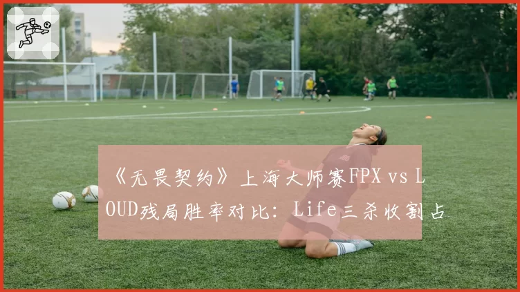 《无畏契约》上海大师赛FPX vs LOUD残局胜率对比：Life三杀收割占团队40%