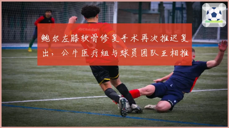 鲍尔左膝软骨修复手术再次推迟复出，公牛医疗组与球员团队互相推诿责任__br_