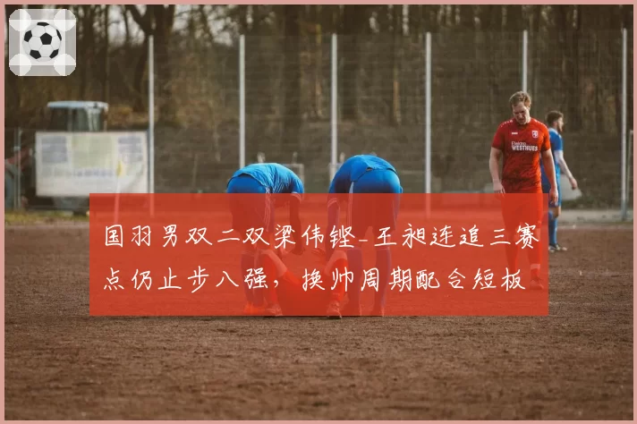 国羽男双二双梁伟铿_王昶连追三赛点仍止步八强，换帅周期配合短板为何难解？