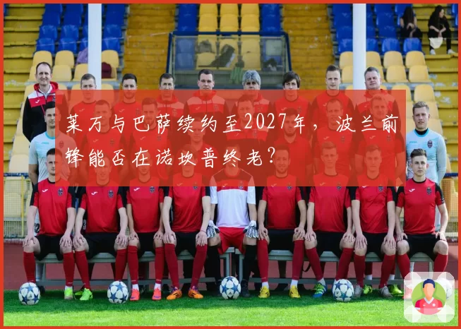 莱万与巴萨续约至2027年，波兰前锋能否在诺坎普终老？