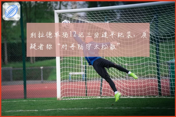 利拉德单场12记三分追平纪录，质疑者称“对手防守太松散”