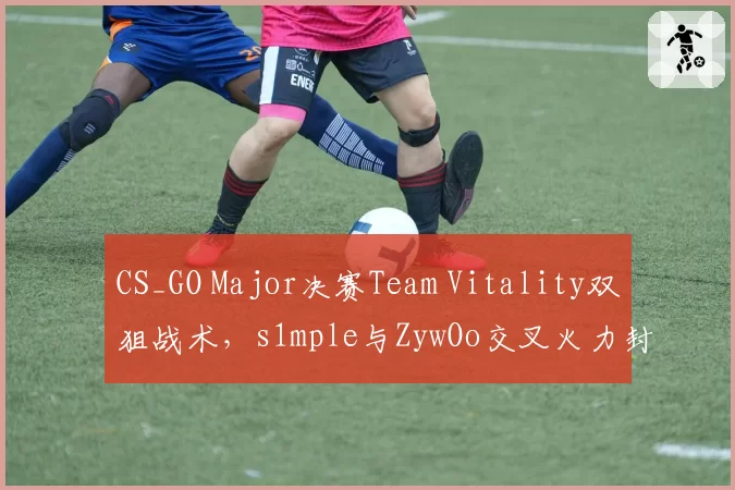 CS_GO Major决赛Team Vitality双狙战术，s1mple与ZywOo交叉火力封锁A区