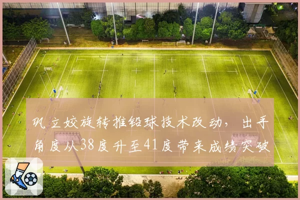 巩立姣旋转推铅球技术改动，出手角度从38度升至41度带来成绩突破
