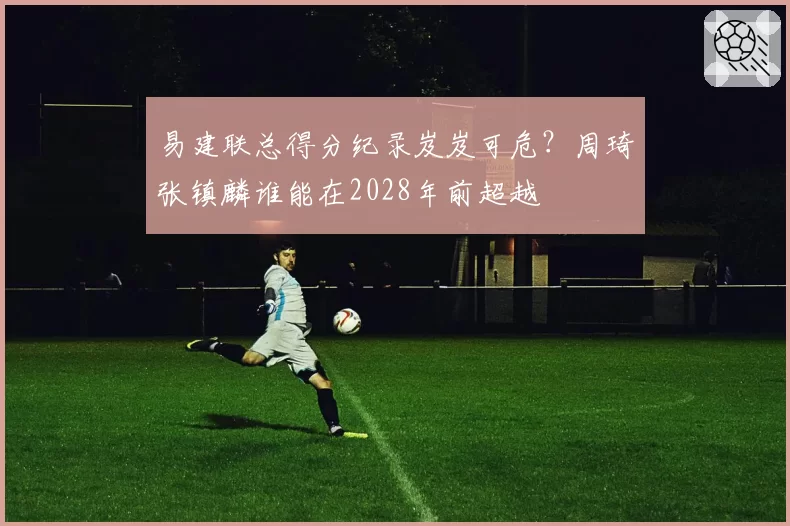 易建联总得分纪录岌岌可危？周琦张镇麟谁能在2028年前超越