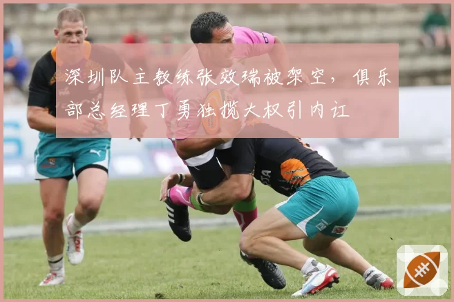 深圳队主教练张效瑞被架空，俱乐部总经理丁勇独揽大权引内讧