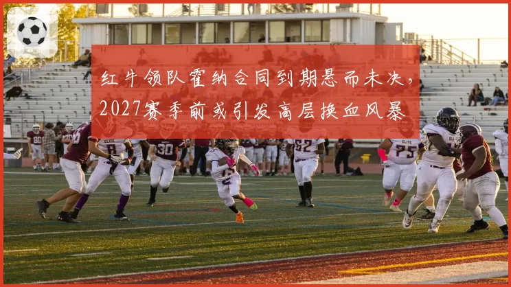 红牛领队霍纳合同到期悬而未决，2027赛季前或引发高层换血风暴