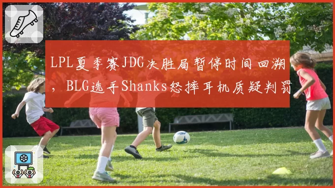 LPL夏季赛JDG决胜局暂停时间回溯，BLG选手Shanks怒摔耳机质疑判罚