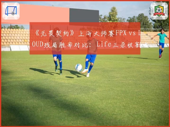 《无畏契约》上海大师赛FPX vs LOUD残局胜率对比：Life三杀收割占团队40%