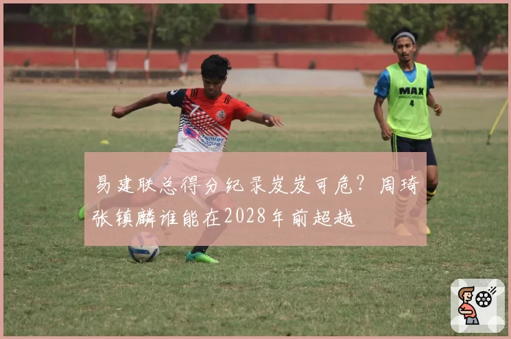 易建联总得分纪录岌岌可危？周琦张镇麟谁能在2028年前超越
