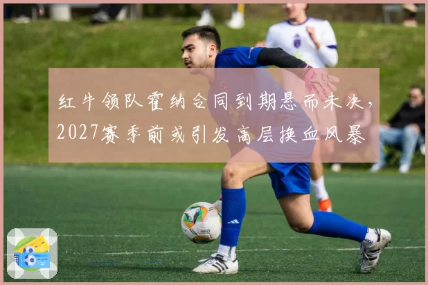 红牛领队霍纳合同到期悬而未决，2027赛季前或引发高层换血风暴
