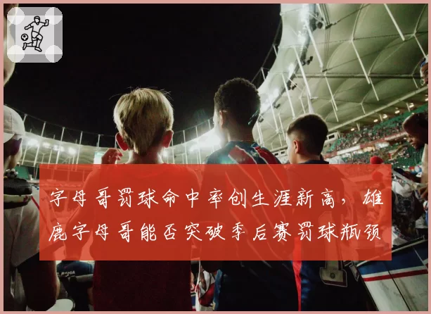字母哥罚球命中率创生涯新高，雄鹿字母哥能否突破季后赛罚球瓶颈？