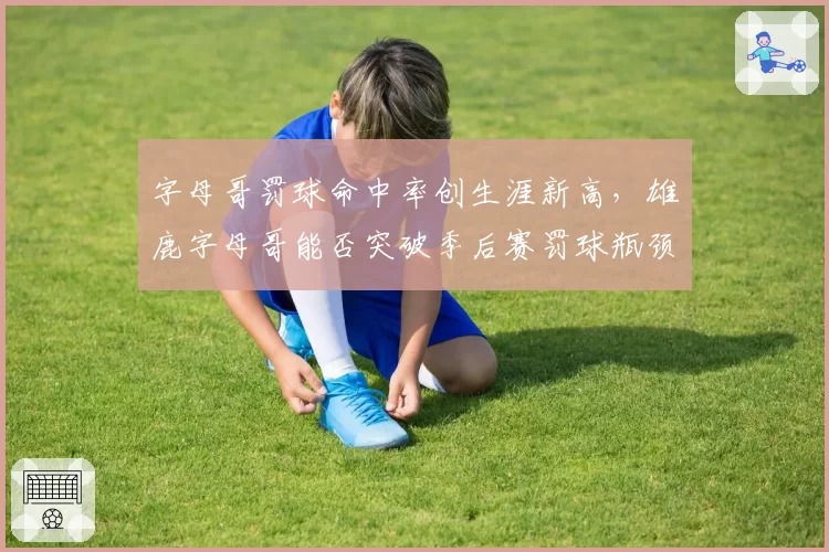 字母哥罚球命中率创生涯新高，雄鹿字母哥能否突破季后赛罚球瓶颈？