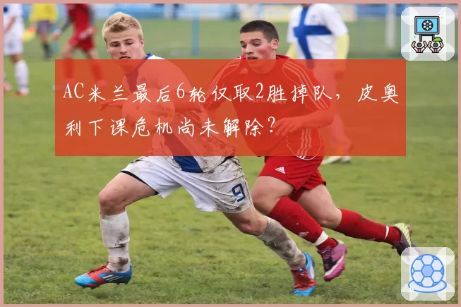 AC米兰最后6轮仅取2胜掉队,皮奥利下课危机尚未解除?